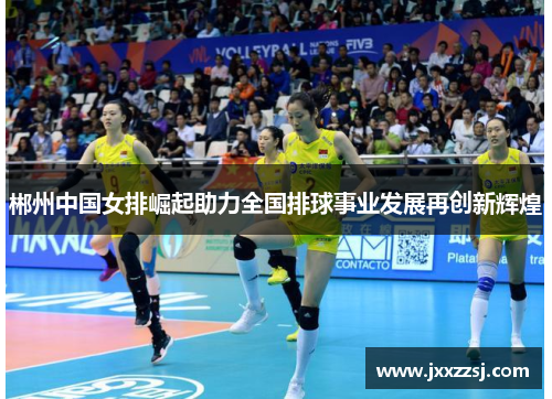 郴州中国女排崛起助力全国排球事业发展再创新辉煌